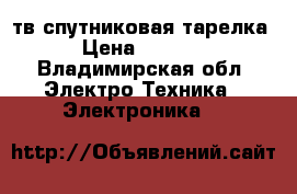 тв спутниковая тарелка › Цена ­ 4 000 - Владимирская обл. Электро-Техника » Электроника   